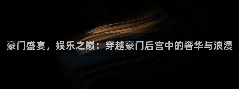 壹号app官网版下载：豪门盛宴，娱乐之巅：穿越豪门后宫中的奢华与浪漫