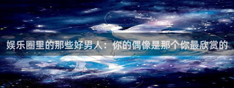 耀世娱乐com：娱乐圈里的那些好男人：你的偶像是那个你最欣赏的