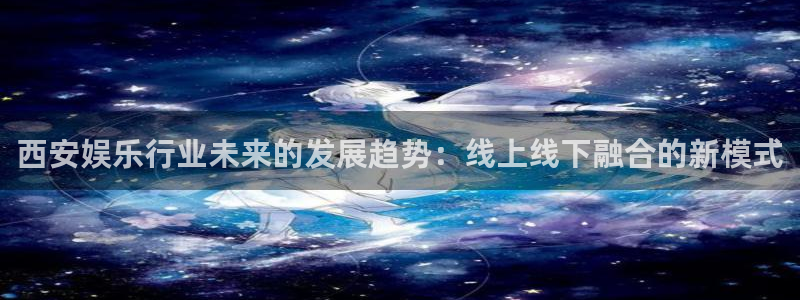 壹号平台注册链接官网下载：西安娱乐行业未来的发展趋势：线上线下融合的新模式